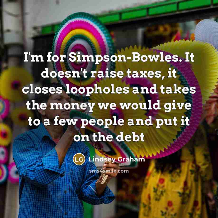 “I'm for Simpson-Bowles. It doesn't raise taxes, it closes loopholes and takes the money we would give to a few people and put it on the debt” quote by Lindsey Graham