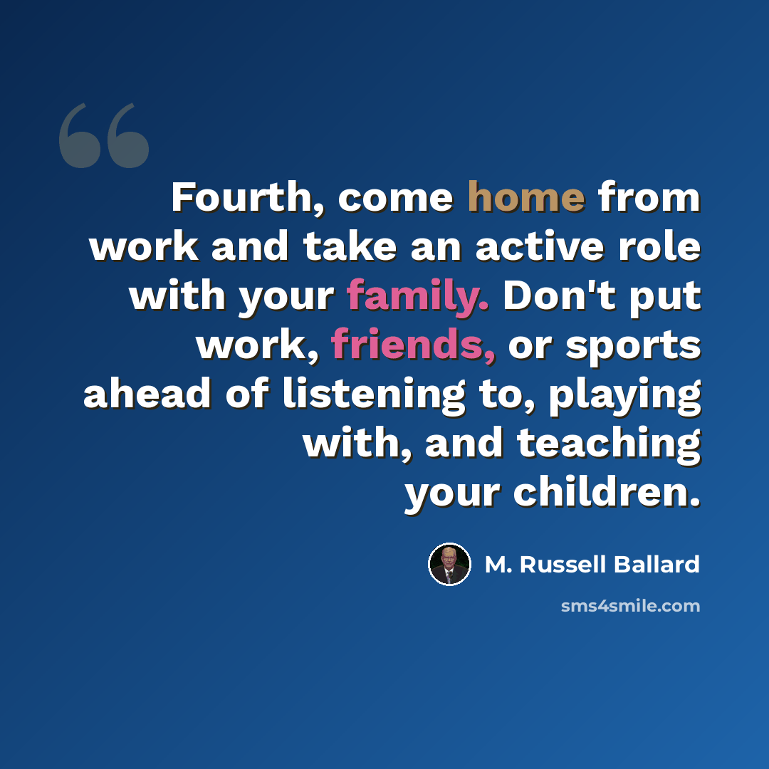 “Fourth, come home from work and take an active role with your family. Don't put work, friends, or sports ahead of listening to, playing with, and teaching your children.” quote by M. Russell Ballard