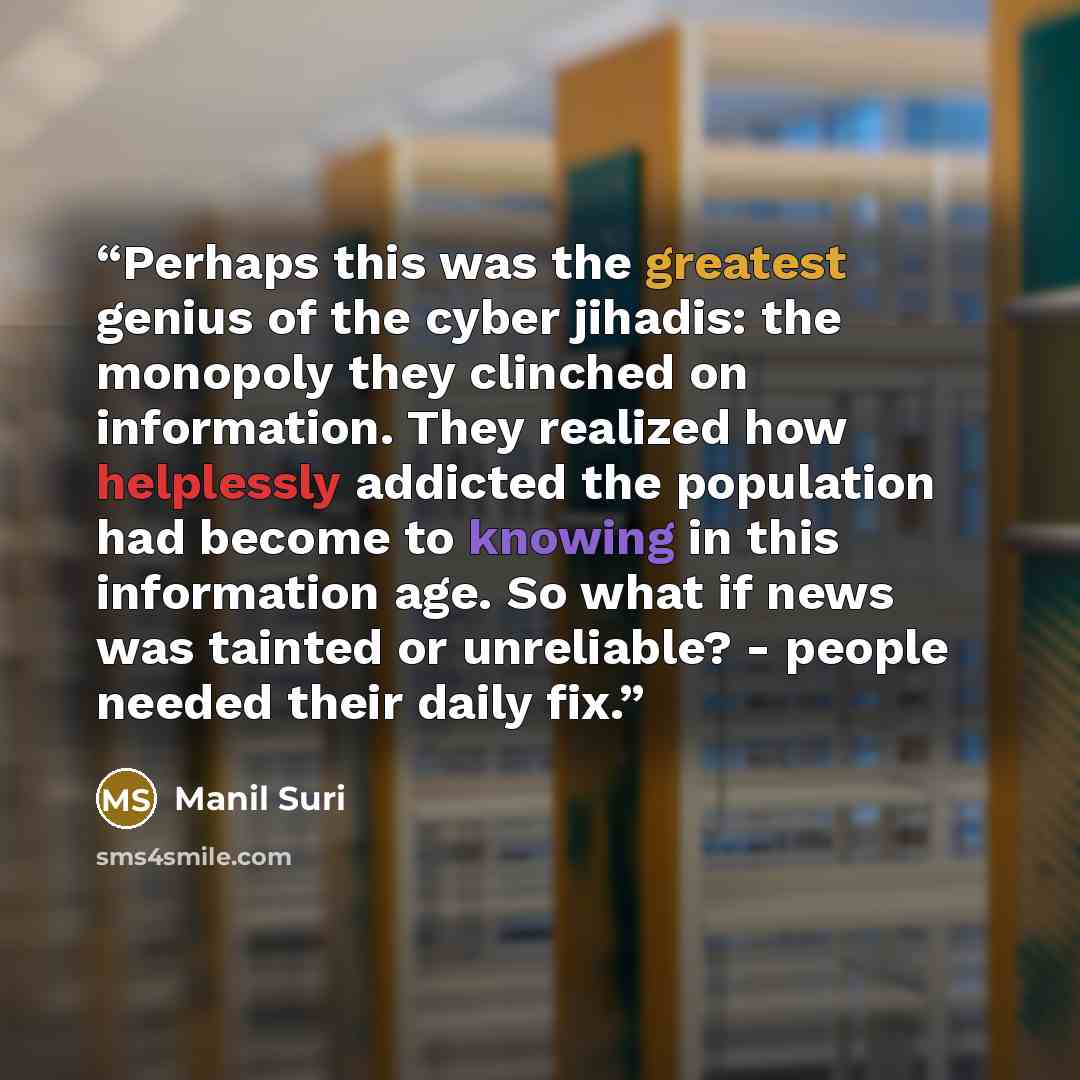 “Perhaps this was the greatest genius of the cyber jihadis: the monopoly they clinched on information. They realized how helplessly addicted the population had become to knowing in this information age. So what if news was tainted or unreliable? - people needed their daily fix.” quote by Manil Suri