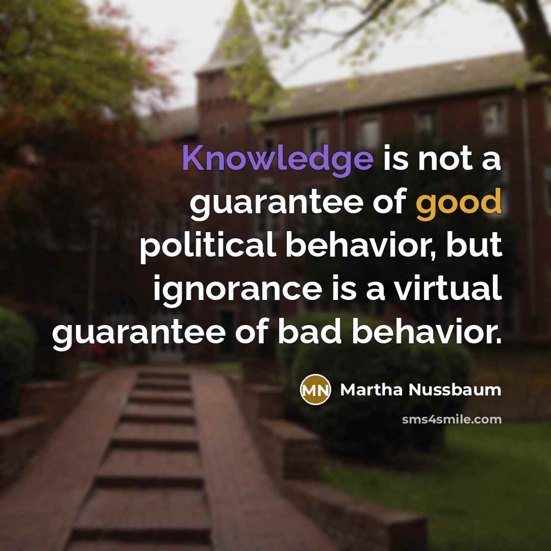 “Knowledge is not a guarantee of good political behavior, but ignorance is a virtual guarantee of bad behavior.” quote by Martha Nussbaum
