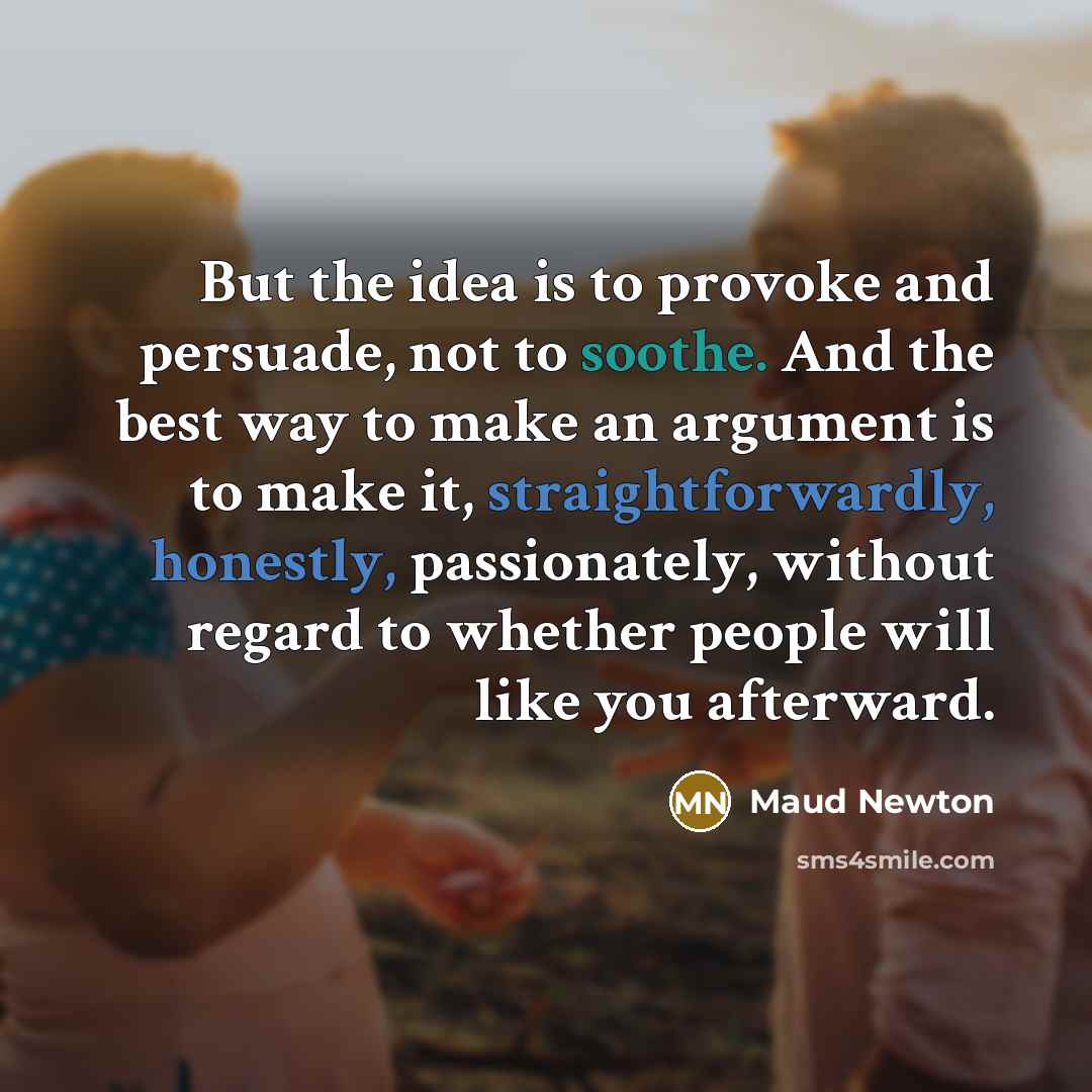 “But the idea is to provoke and persuade, not to soothe. And the best way to make an argument is to make it, straightforwardly, honestly, passionately, without regard to whether people will like you afterward.” quote by Maud Newton