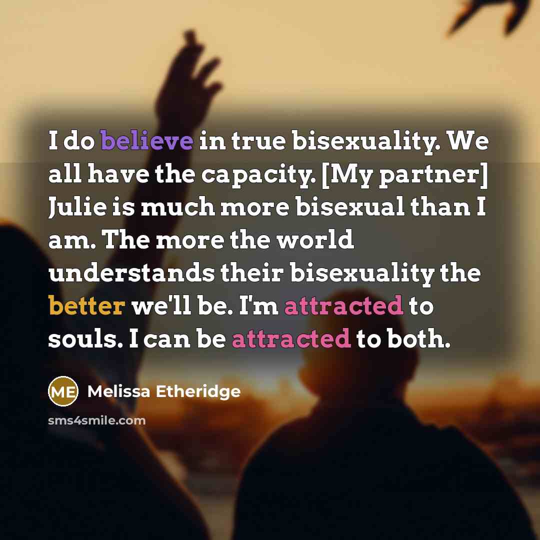 “I do believe in true bisexuality. We all have the capacity. [My partner] Julie is much more bisexual than I am. The more the world understands their bisexuality the better we'll be. I'm attracted to souls. I can be attracted to both.” quote by Melissa Etheridge