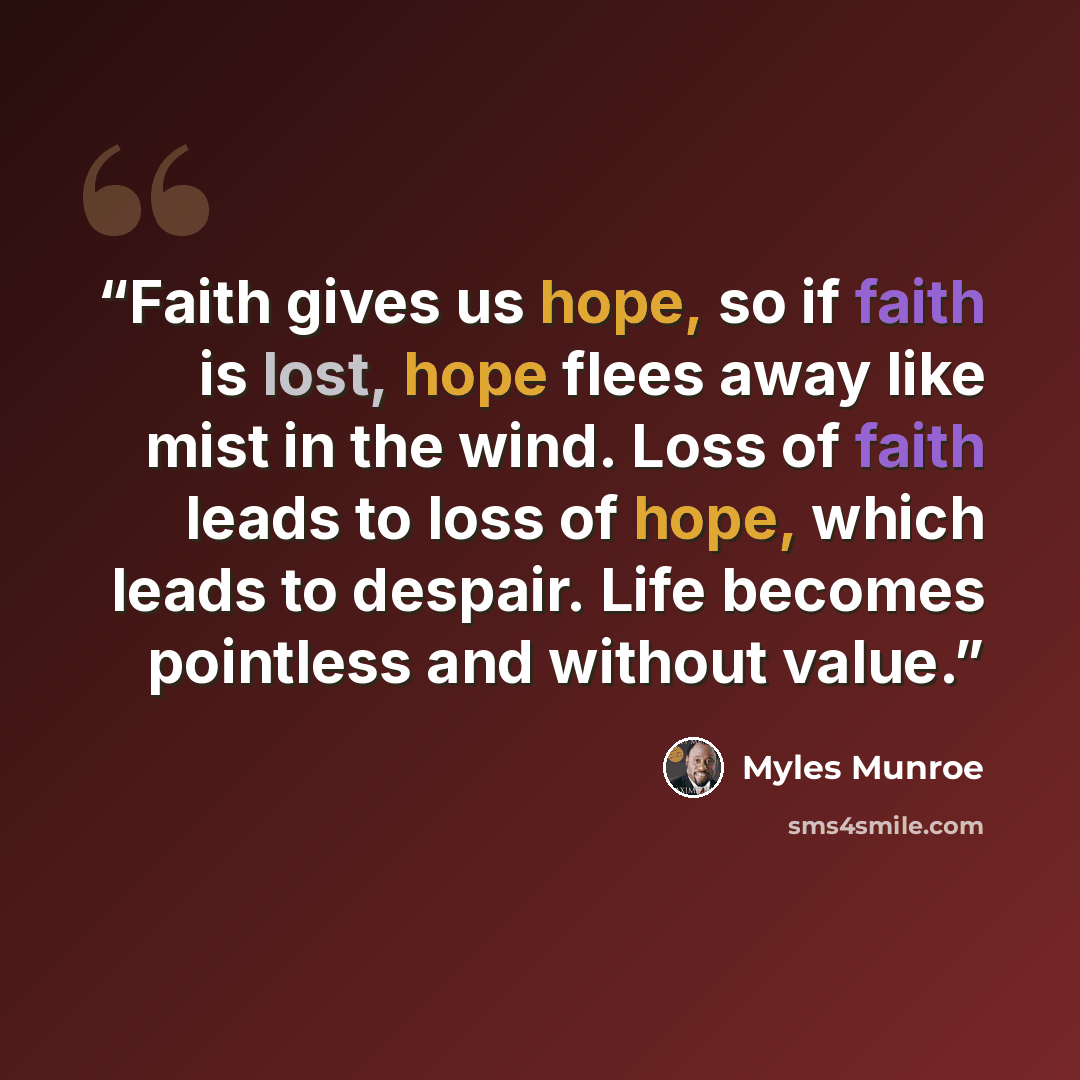 “Faith gives us hope, so if faith is lost, hope flees away like mist in the wind. Loss of faith leads to loss of hope, which leads to despair. Life becomes pointless and without value.” quote by Myles Munroe
