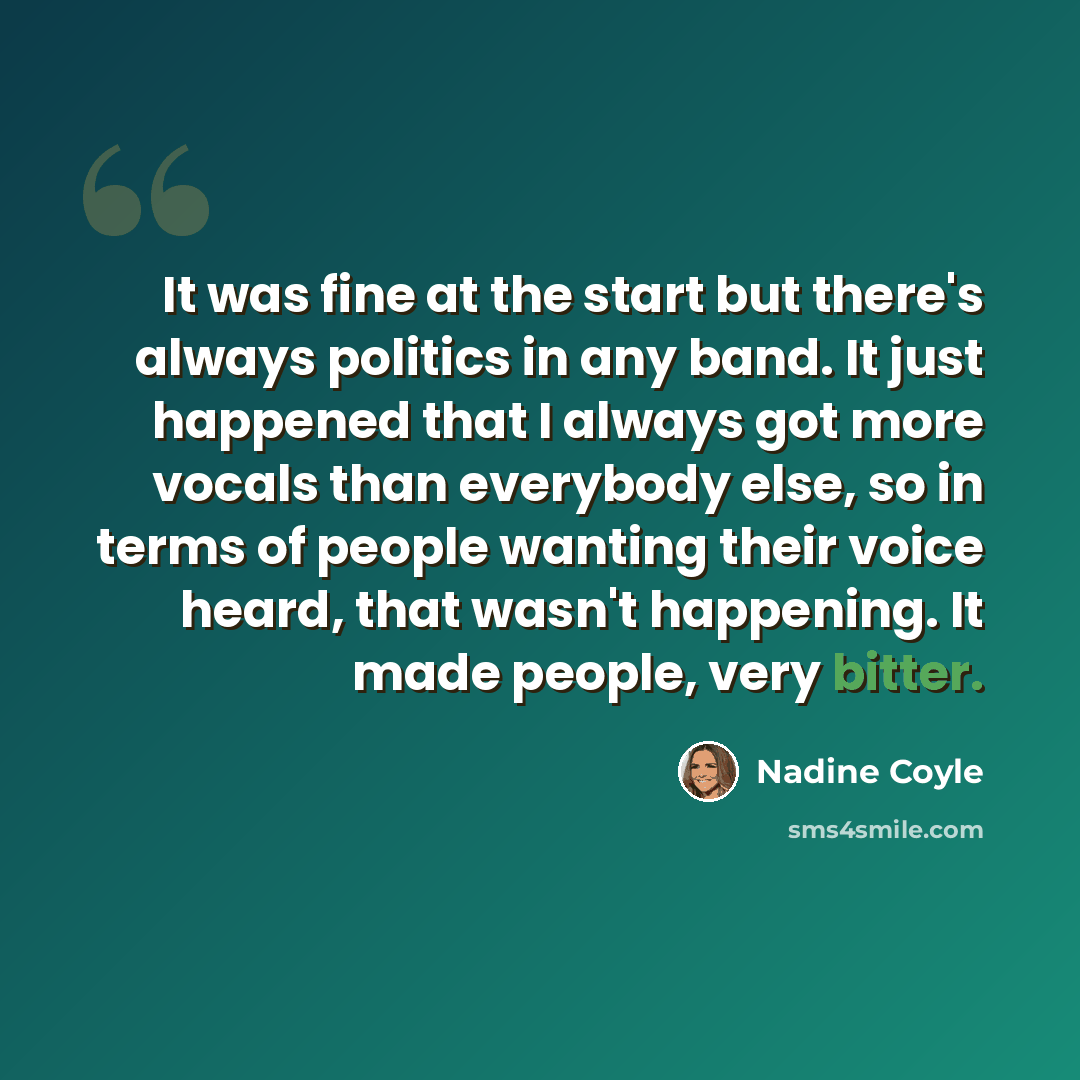 “It was fine at the start but there's always politics in any band. It just happened that I always got more vocals than everybody else, so in terms of people wanting their voice heard, that wasn't happening. It made people, very bitter.” quote by Nadine Coyle