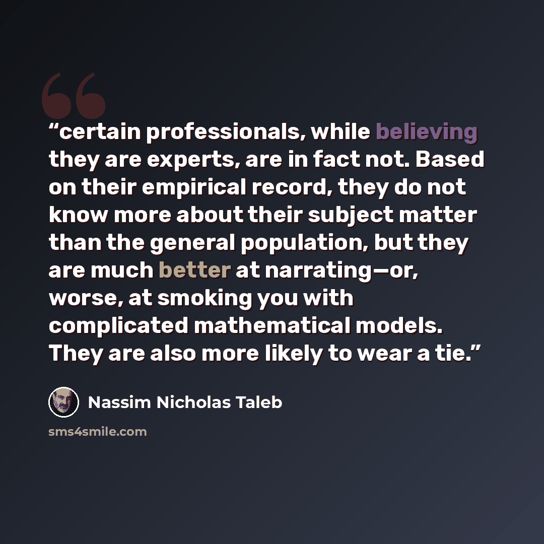 “certain professionals, while believing they are experts, are in fact not. Based on their empirical record, they do not know more about their subject matter than the general population, but they are much better at narrating—or, worse, at smoking you with complicated mathematical models. They are…” quote by Nassim Nicholas Taleb