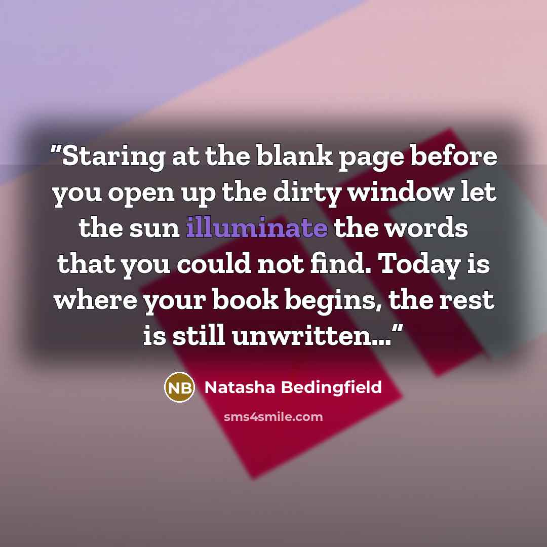 “Staring at the blank page before you open up the dirty window let the sun illuminate the words that you could not find. Today is where your book begins, the rest is still unwritten…” quote by Natasha Bedingfield