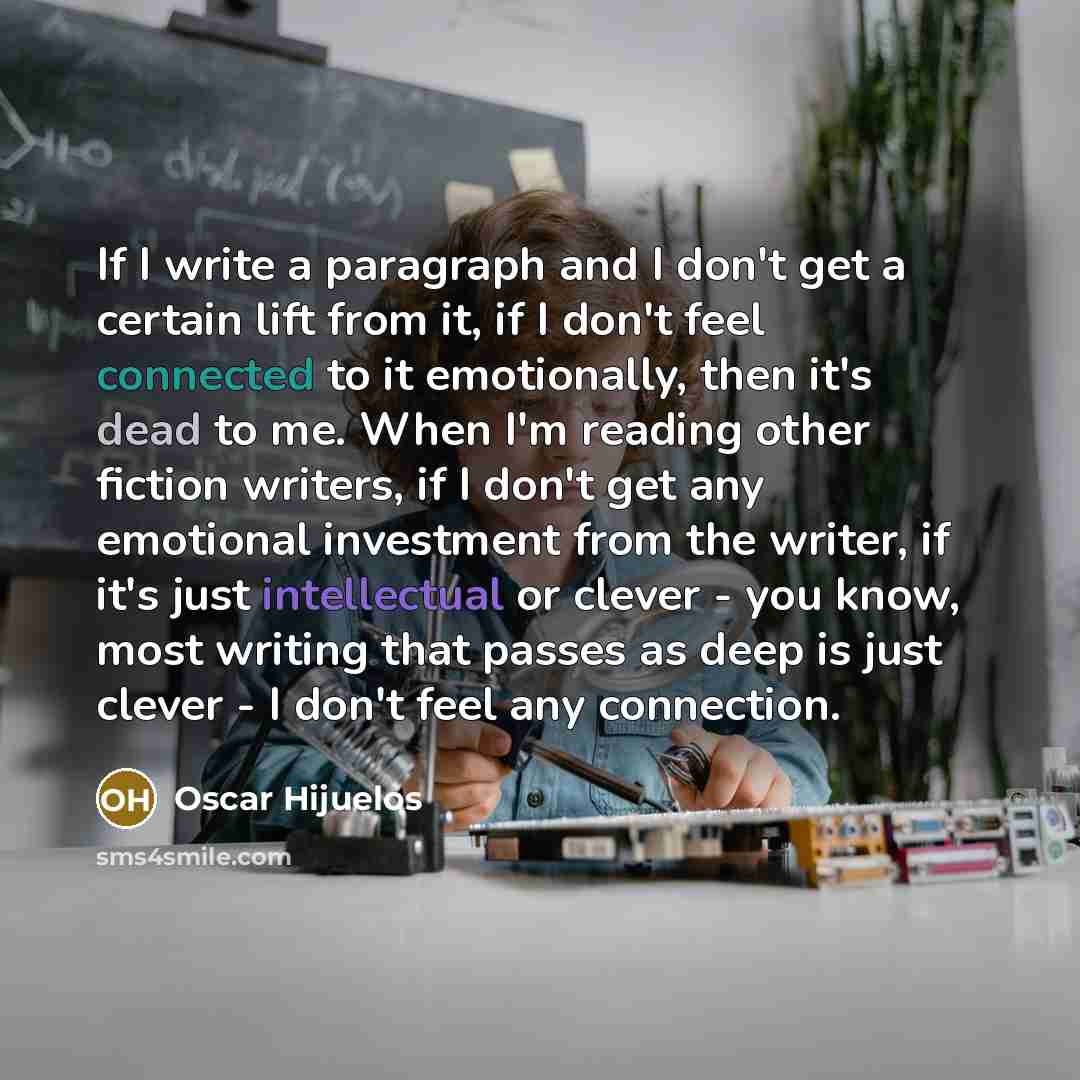 “If I write a paragraph and I don't get a certain lift from it, if I don't feel connected to it emotionally, then it's dead to me. When I'm reading other fiction writers, if I don't get any emotional investment from the writer, if it's just intellectual or clever - you know, most writing that…” quote by Oscar Hijuelos