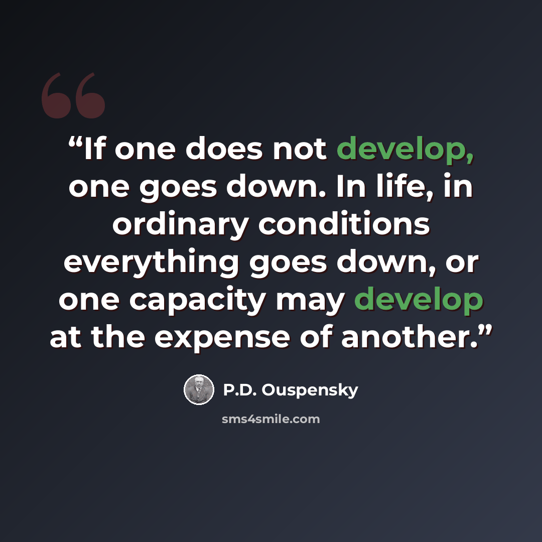 “If one does not develop, one goes down. In life, in ordinary conditions everything goes down, or one capacity may develop at the expense of another.” quote by P.D. Ouspensky