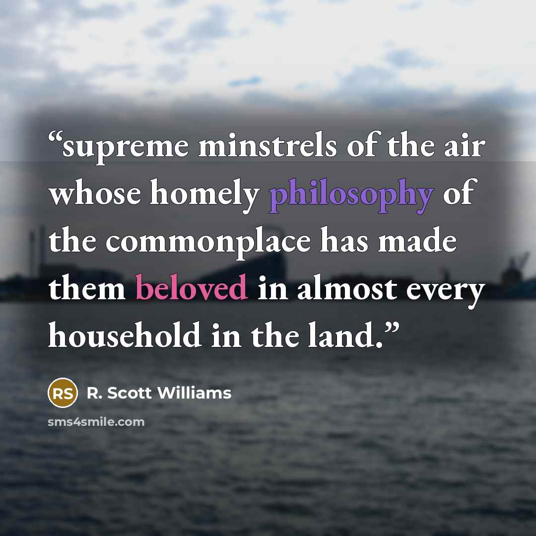 “supreme minstrels of the air whose homely philosophy of the commonplace has made them beloved in almost every household in the land.” quote by R. Scott Williams