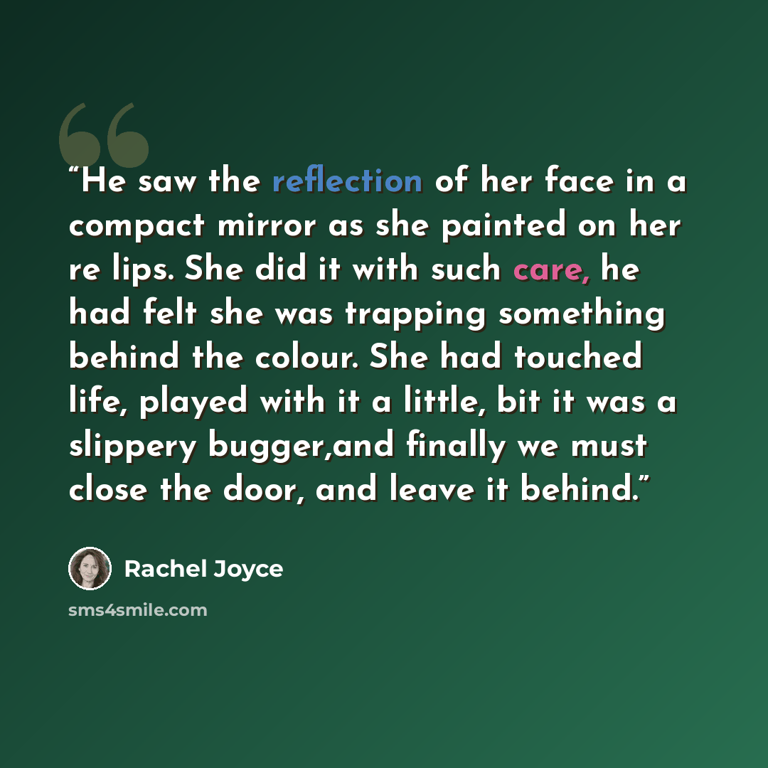 “He saw the reflection of her face in a compact mirror as she painted on her re lips. She did it with such care, he had felt she was trapping something behind the colour. She had touched life, played with it a little, bit it was a slippery bugger,and finally we must close the door, and leave it…” quote by Rachel Joyce