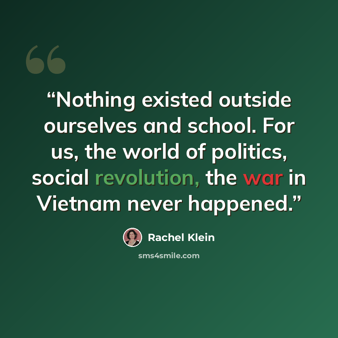 “Nothing existed outside ourselves and school. For us, the world of politics, social revolution, the war in Vietnam never happened.” quote by Rachel Klein