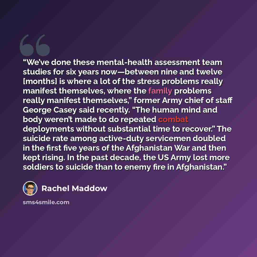 “We’ve done these mental-health assessment team studies for six years now—between nine and twelve [months] is where a lot of the stress problems really manifest themselves, where the family problems really manifest themselves,” former Army chief of staff George Casey said recently. “The human mind…” quote by Rachel Maddow