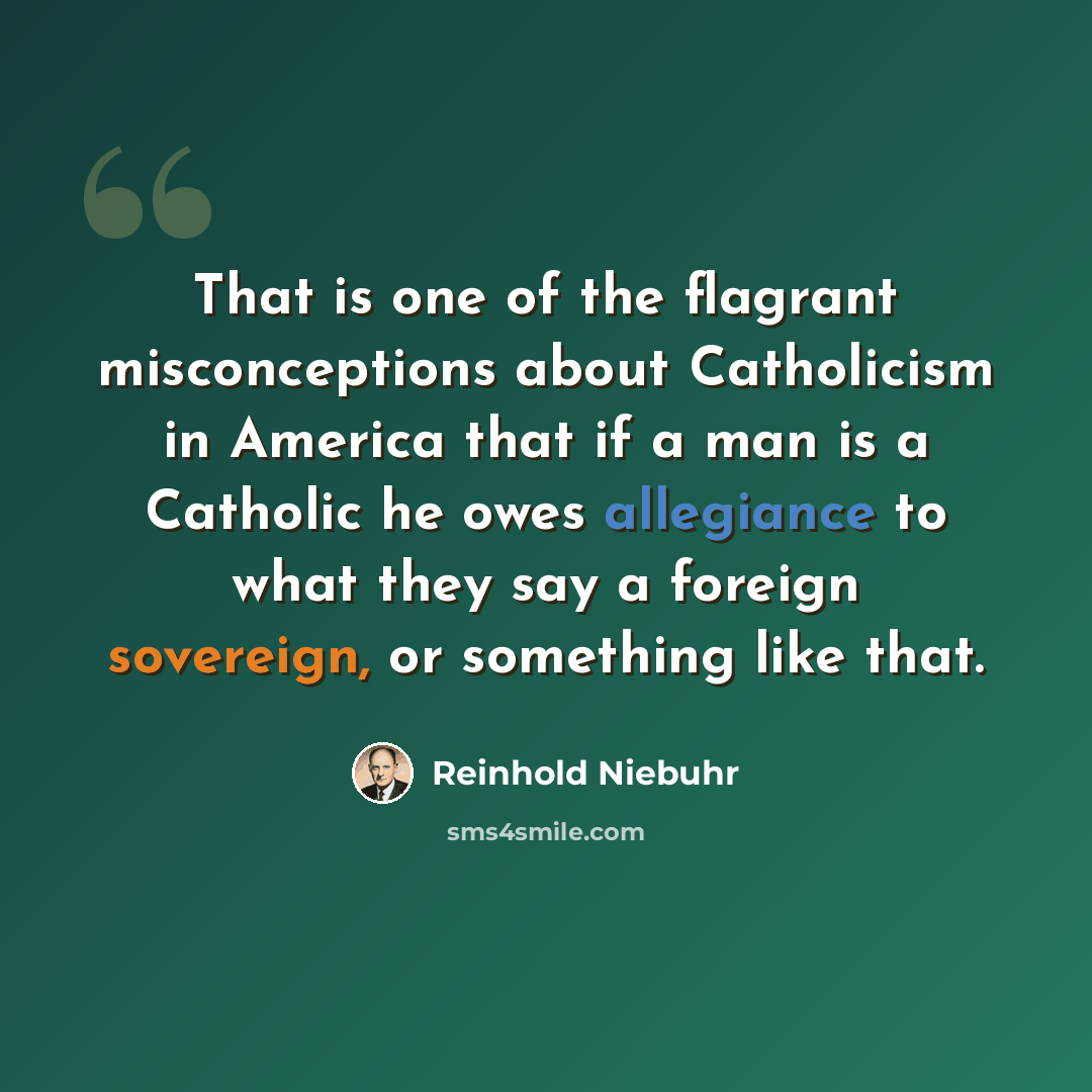 “That is one of the flagrant misconceptions about Catholicism in America that if a man is a Catholic he owes allegiance to what they say a foreign sovereign, or something like that.” quote by Reinhold Niebuhr