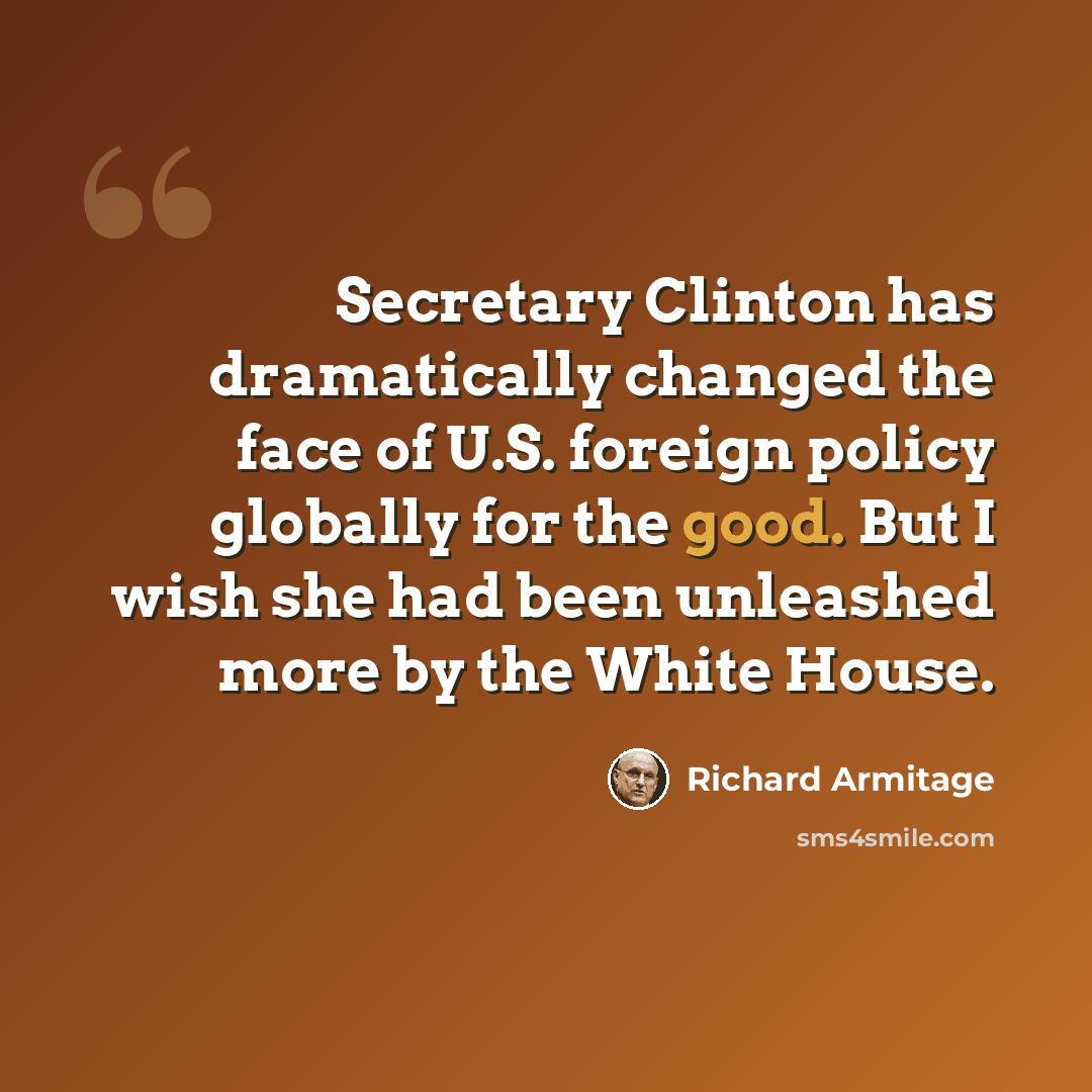 “Secretary Clinton has dramatically changed the face of U.S. foreign policy globally for the good. But I wish she had been unleashed more by the White House.” quote by Richard Armitage