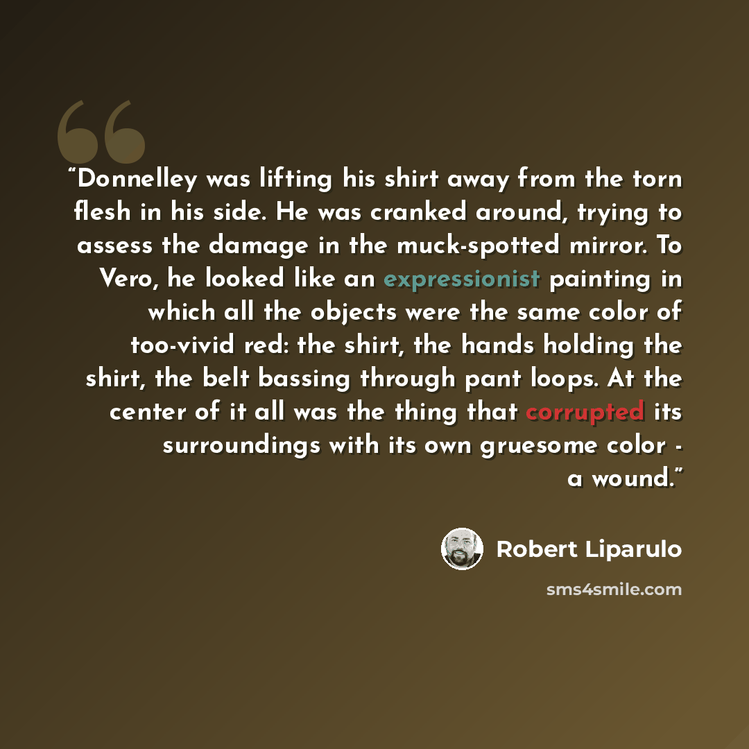 “Donnelley was lifting his shirt away from the torn flesh in his side. He was cranked around, trying to assess the damage in the muck-spotted mirror. To Vero, he looked like an expressionist painting in which all the objects were the same color of too-vivid red: the shirt, the hands holding the…” quote by Robert Liparulo