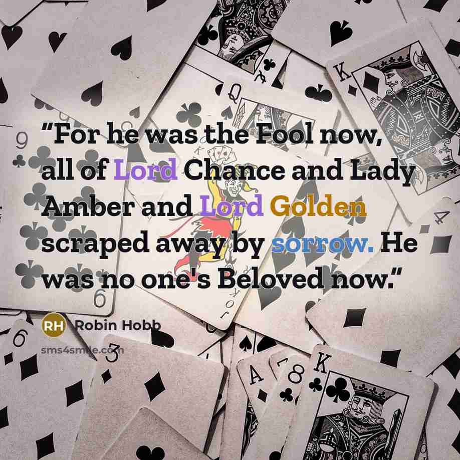 “For he was the Fool now, all of Lord Chance and Lady Amber and Lord Golden scraped away by sorrow. He was no one's Beloved now.” quote by Robin Hobb