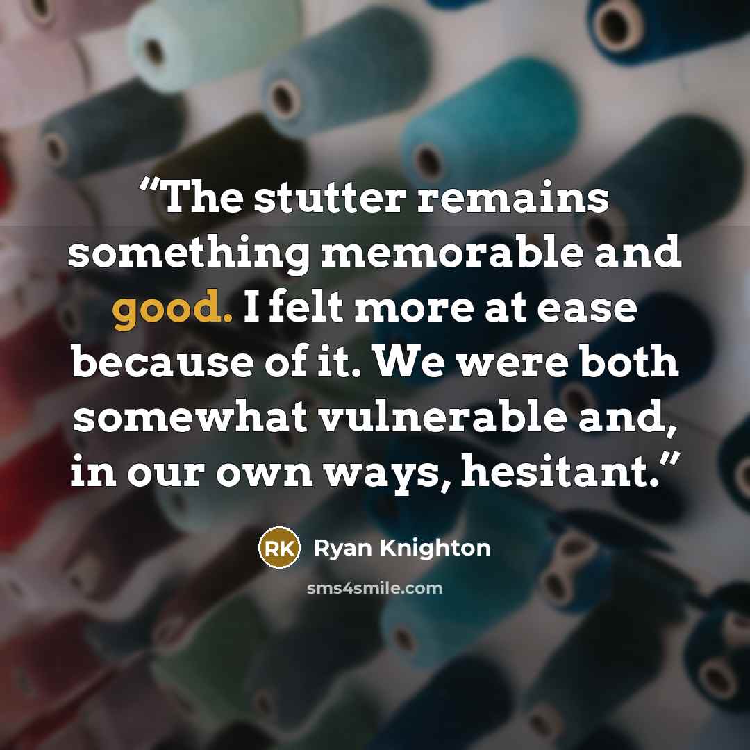 “The stutter remains something memorable and good. I felt more at ease because of it. We were both somewhat vulnerable and, in our own ways, hesitant.” quote by Ryan Knighton
