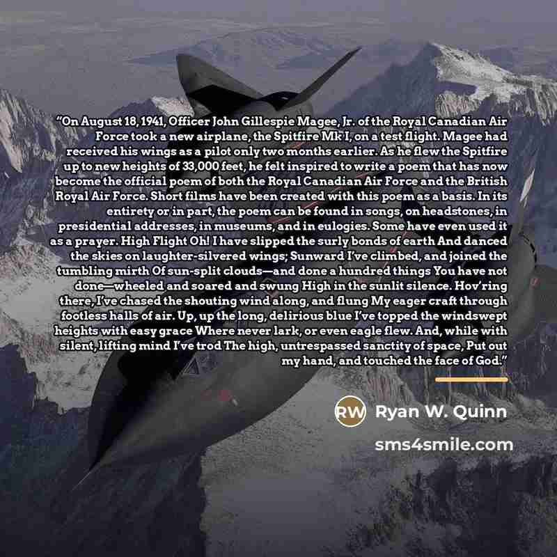 “On August 18, 1941, Officer John Gillespie Magee, Jr. of the Royal Canadian Air Force took a new airplane, the Spitfire Mk I, on a test flight. Magee had received his wings as a pilot only two months earlier. As he flew the Spitfire up to new heights of 33,000 feet, he felt inspired to write a…” quote by Ryan W. Quinn