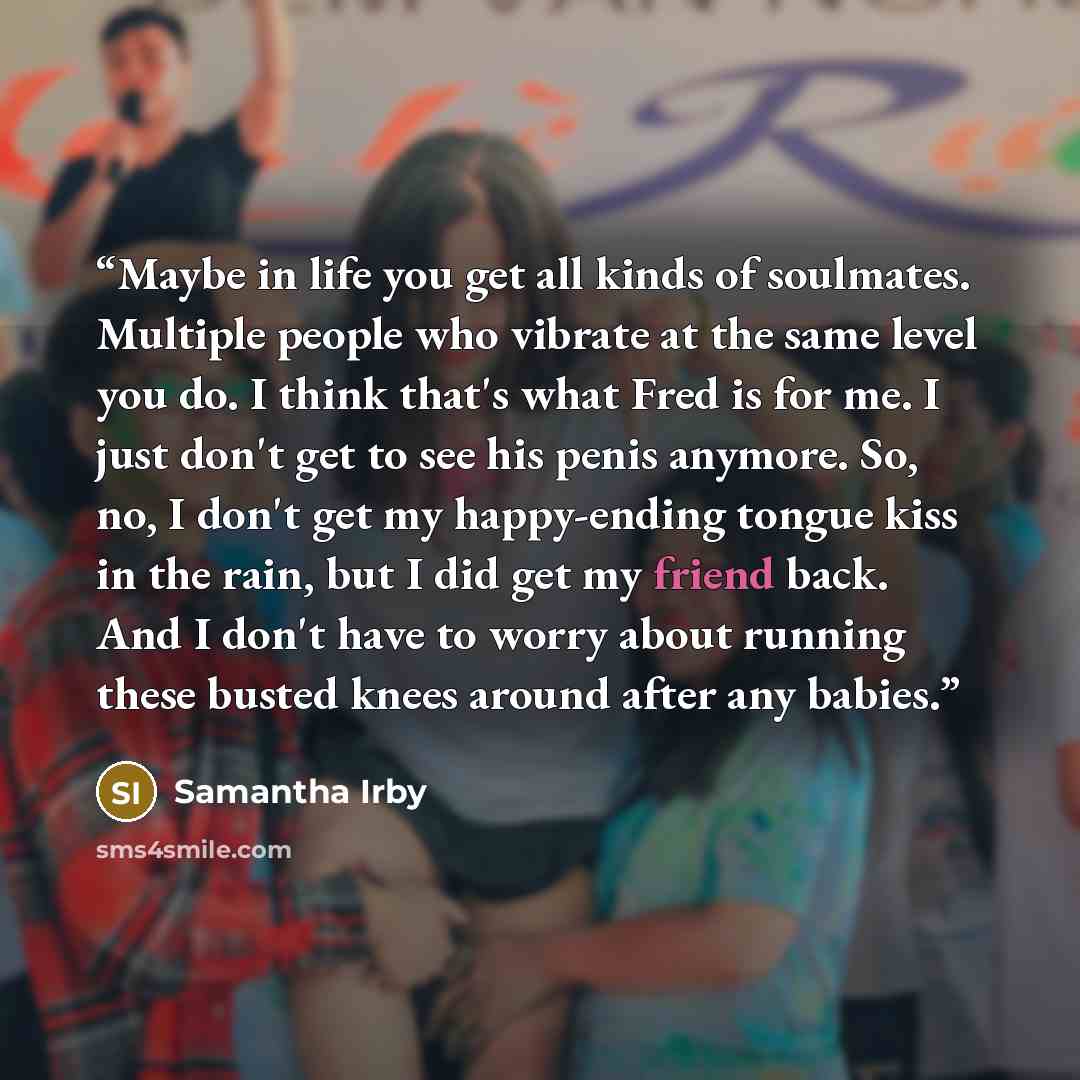 “Maybe in life you get all kinds of soulmates. Multiple people who vibrate at the same level you do. I think that's what Fred is for me. I just don't get to see his penis anymore. So, no, I don't get my happy-ending tongue kiss in the rain, but I did get my friend back. And I don't have to worry…” quote by Samantha Irby