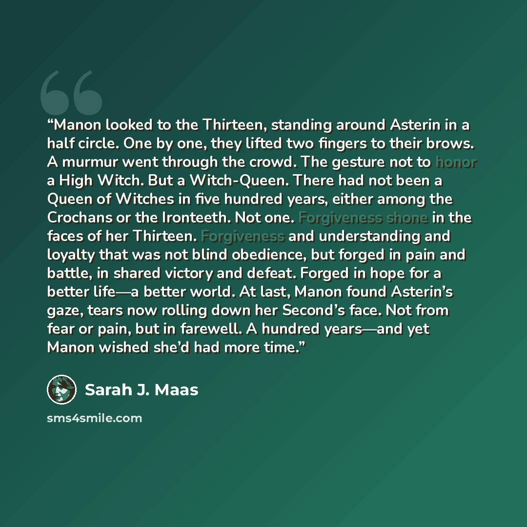 “Manon looked to the Thirteen, standing around Asterin in a half circle. One by one, they lifted two fingers to their brows. A murmur went through the crowd. The gesture not to honor a High Witch. But a Witch-Queen. There had not been a Queen of Witches in five hundred years, either among the…” quote by Sarah J. Maas