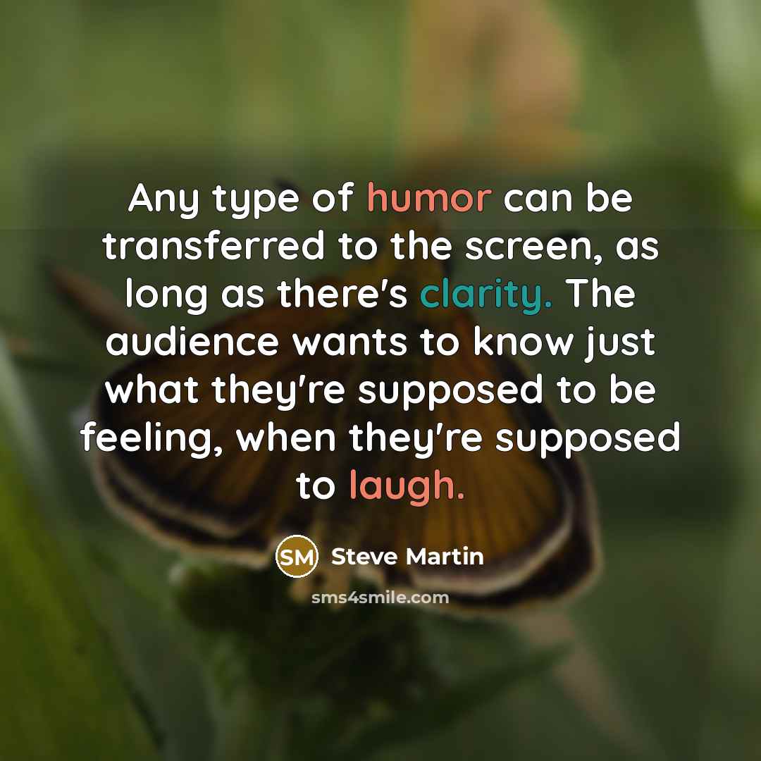 “Any type of humor can be transferred to the screen, as long as there's clarity. The audience wants to know just what they're supposed to be feeling, when they're supposed to laugh.” quote by Steve Martin