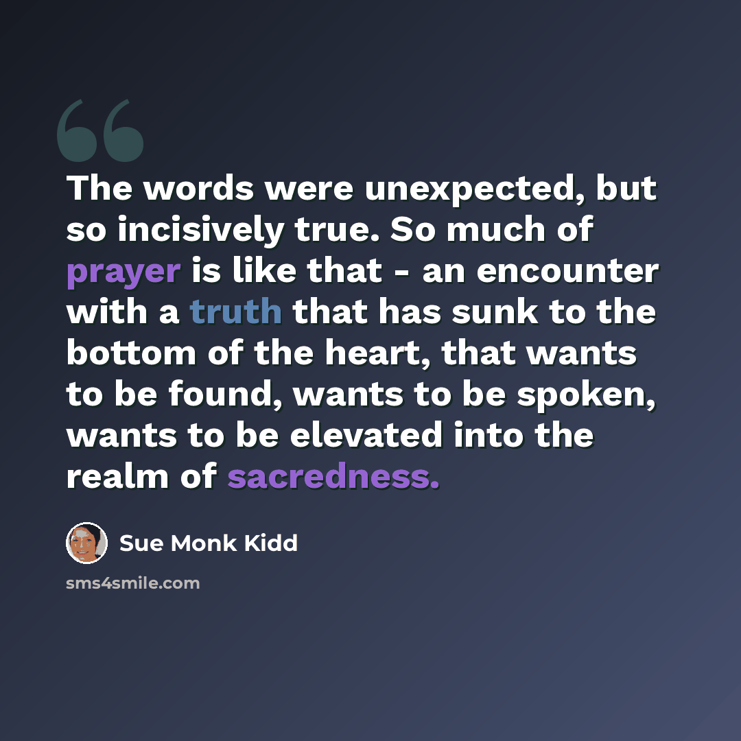 “The words were unexpected, but so incisively true. So much of prayer is like that - an encounter with a truth that has sunk to the bottom of the heart, that wants to be found, wants to be spoken, wants to be elevated into the realm of sacredness.” quote by Sue Monk Kidd