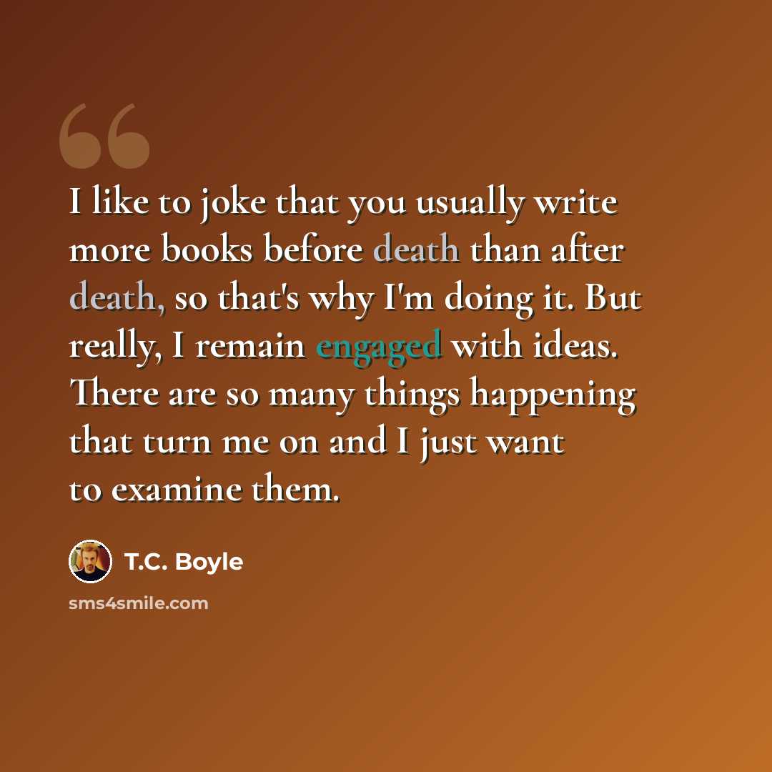 “I like to joke that you usually write more books before death than after death, so that's why I'm doing it. But really, I remain engaged with ideas. There are so many things happening that turn me on and I just want to examine them.” quote by T.C. Boyle