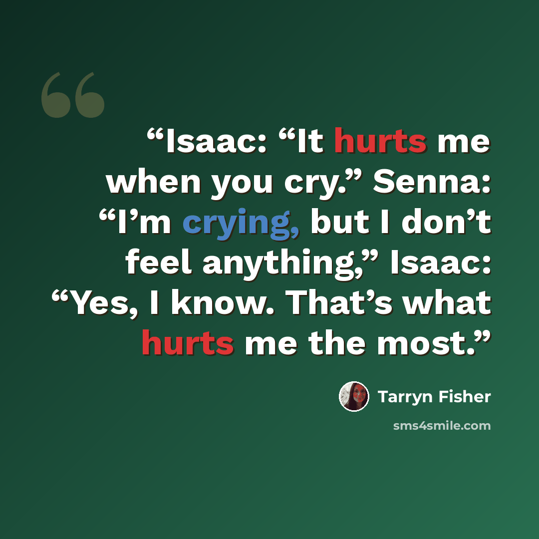 “Isaac: “It hurts me when you cry.” Senna: “I’m crying, but I don’t feel anything,” Isaac: “Yes, I know. That’s what hurts me the most.” quote by Tarryn Fisher