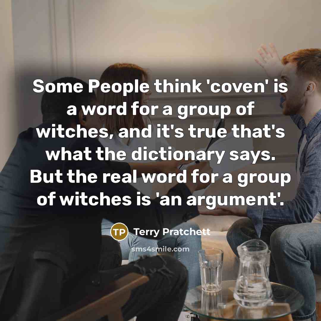 “Some People think 'coven' is a word for a group of witches, and it's true that's what the dictionary says. But the real word for a group of witches is 'an argument'.” quote by Terry Pratchett