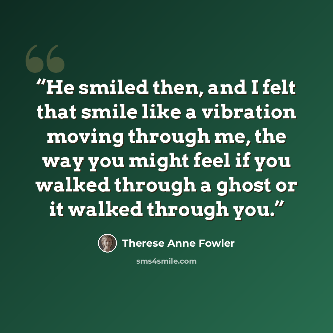 “He smiled then, and I felt that smile like a vibration moving through me, the way you might feel if you walked through a ghost or it walked through you.” quote by Therese Anne Fowler