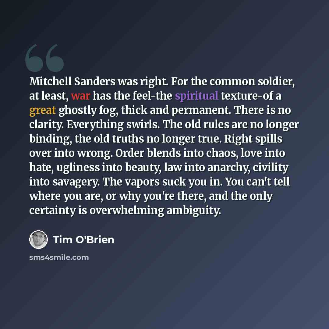 “Mitchell Sanders was right. For the common soldier, at least, war has the feel-the spiritual texture-of a great ghostly fog, thick and permanent. There is no clarity. Everything swirls. The old rules are no longer binding, the old truths no longer true. Right spills over into wrong. Order blends…” quote by Tim O'Brien