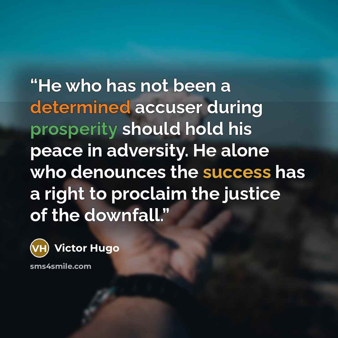 “He who has not been a determined accuser during prosperity should hold his peace in adversity. He alone who denounces the success has a right to proclaim the justice of the downfall.” quote by Victor Hugo