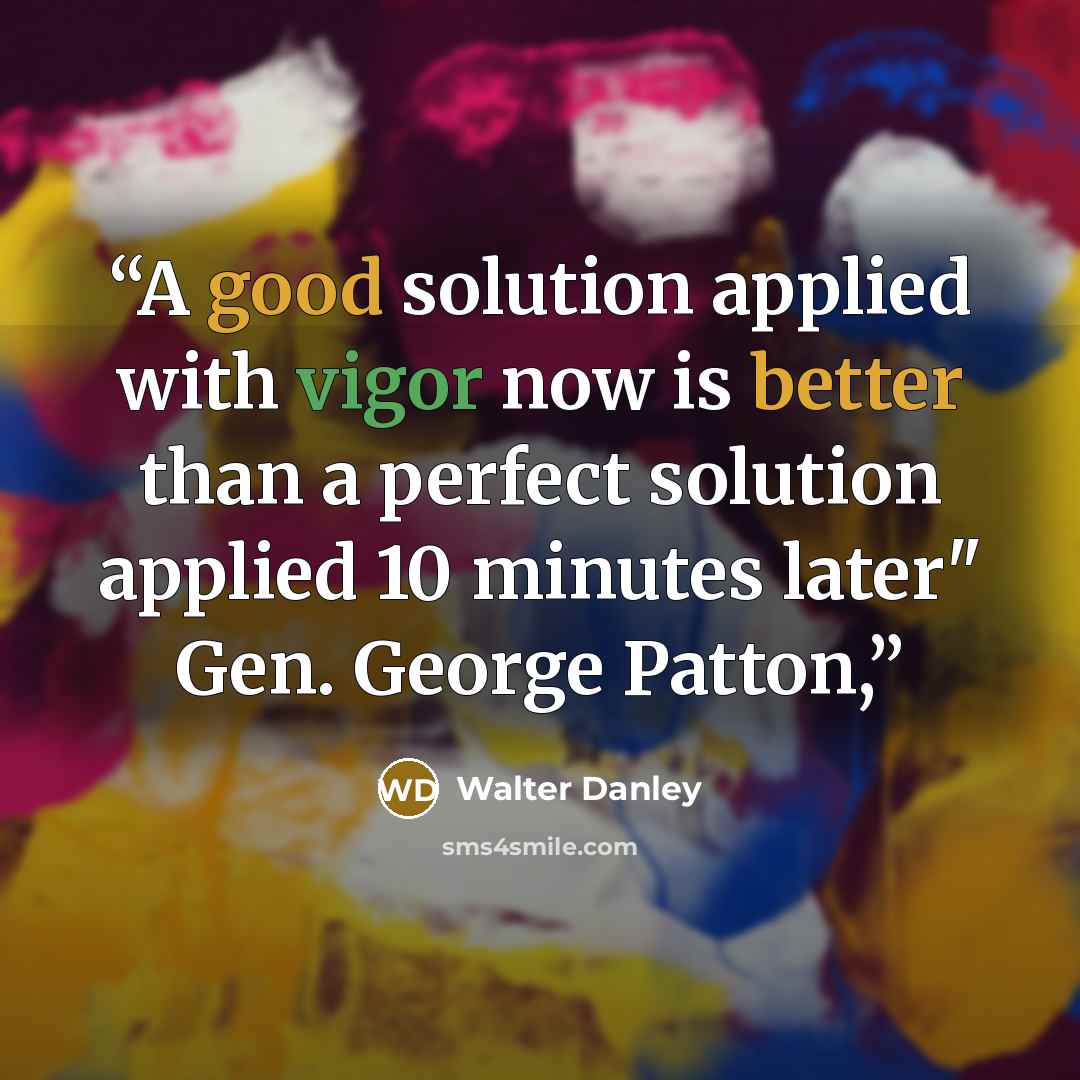 “A good solution applied with vigor now is better than a perfect solution applied 10 minutes later" Gen. George Patton,” quote by Walter Danley