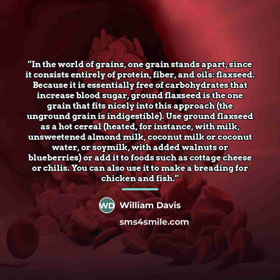“In the world of grains, one grain stands apart, since it consists entirely of protein, fiber, and oils: flaxseed. Because it is essentially free of carbohydrates that increase blood sugar, ground flaxseed is the one grain that fits nicely into this approach (the unground grain is indigestible)…” quote by William Davis