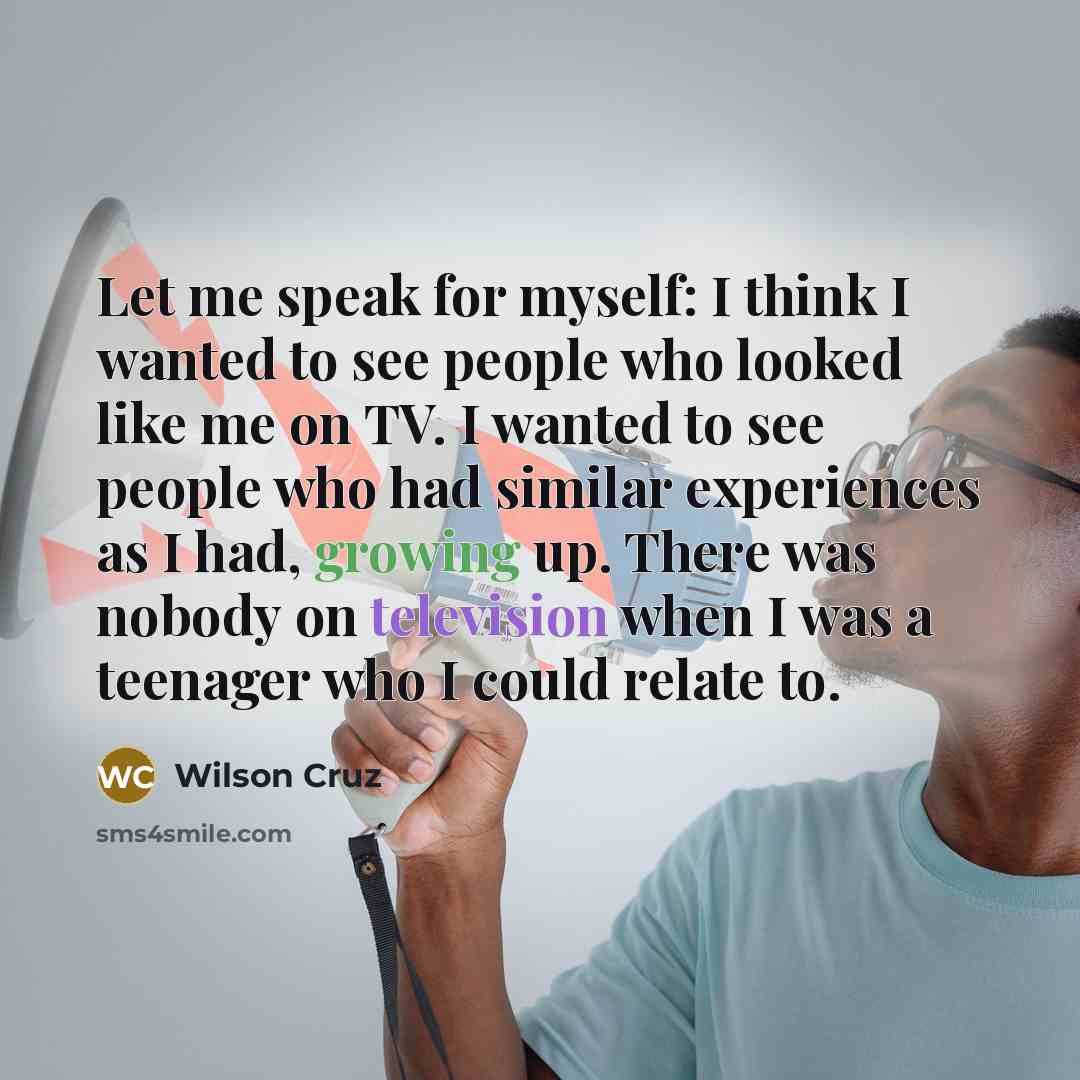 “Let me speak for myself: I think I wanted to see people who looked like me on TV. I wanted to see people who had similar experiences as I had, growing up. There was nobody on television when I was a teenager who I could relate to.” quote by Wilson Cruz