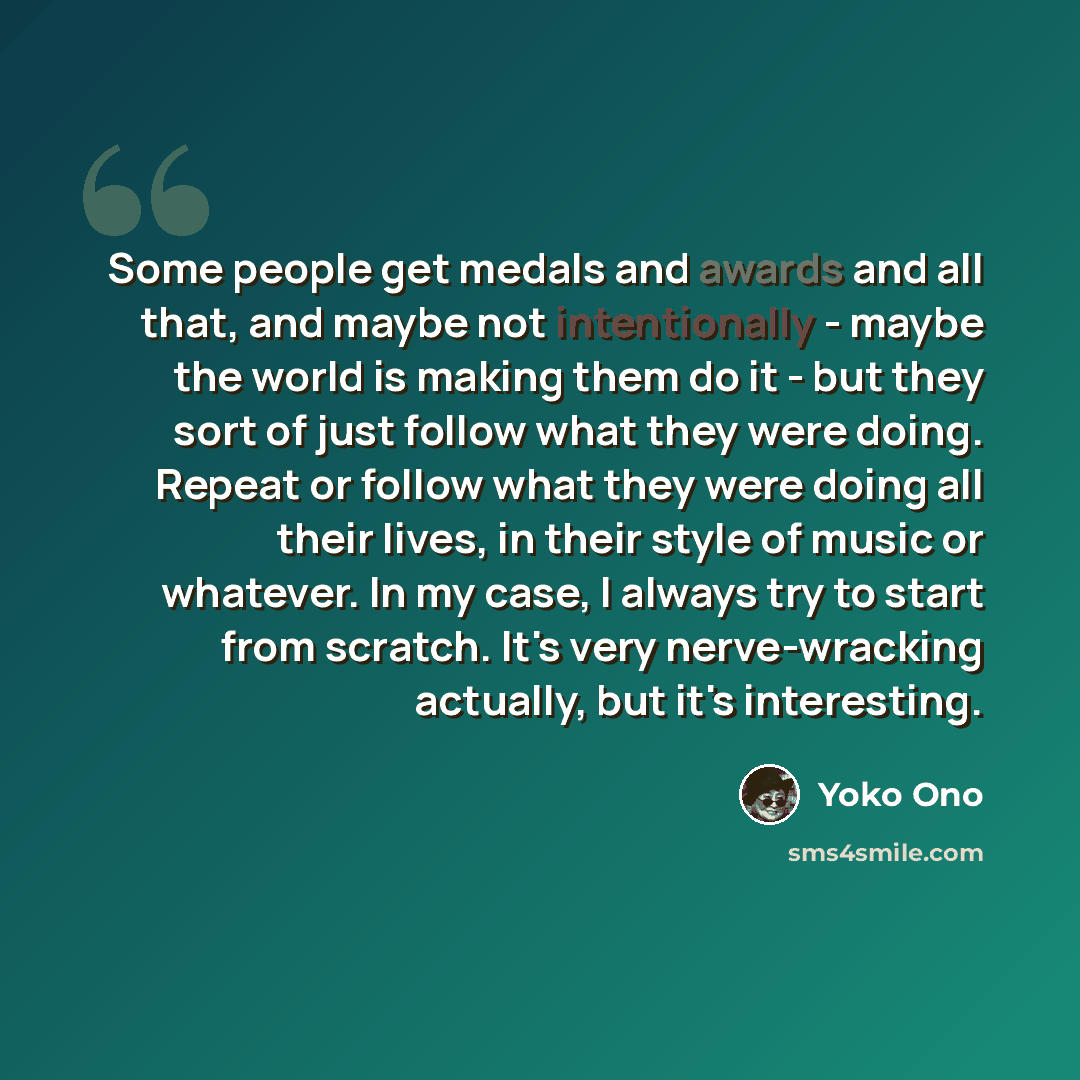 “Some people get medals and awards and all that, and maybe not intentionally - maybe the world is making them do it - but they sort of just follow what they were doing. Repeat or follow what they were doing all their lives, in their style of music or whatever. In my case, I always try to start from…” quote by Yoko Ono