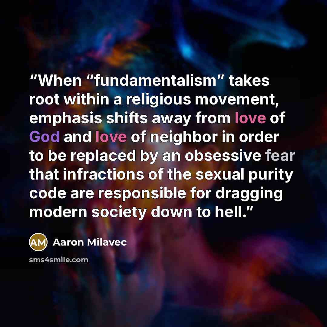 “When “fundamentalism” takes root within a religious movement, emphasis shifts away from love of God and love of neighbor in order to be replaced by an obsessive fear that infractions of the sexual purity code are responsible for dragging modern society down to hell.” quote by Aaron Milavec