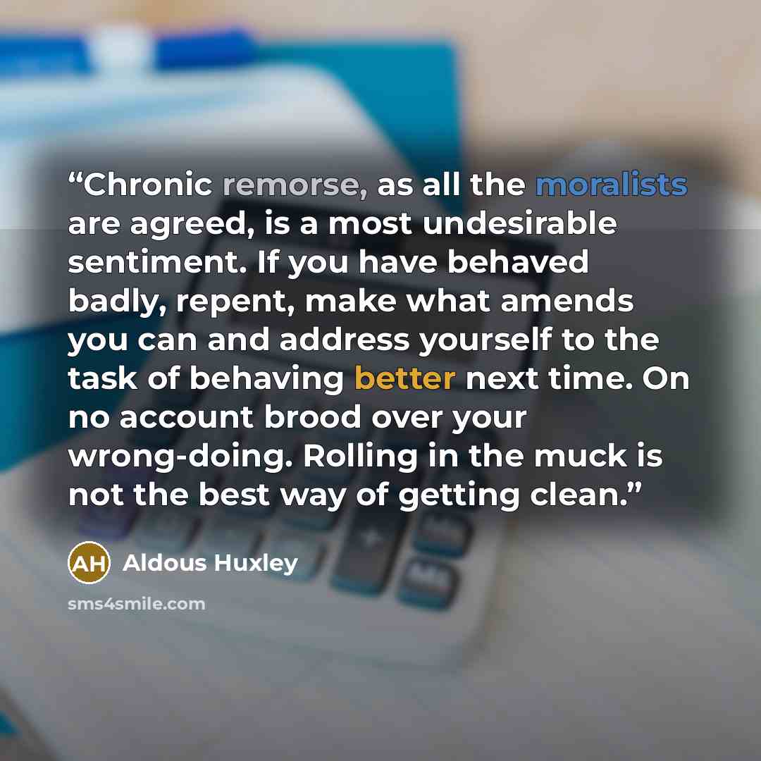 “Chronic remorse, as all the moralists are agreed, is a most undesirable sentiment. If you have behaved badly, repent, make what amends you can and address yourself to the task of behaving better next time. On no account brood over your wrong-doing. Rolling in the muck is not the best way of…” quote by Aldous Huxley