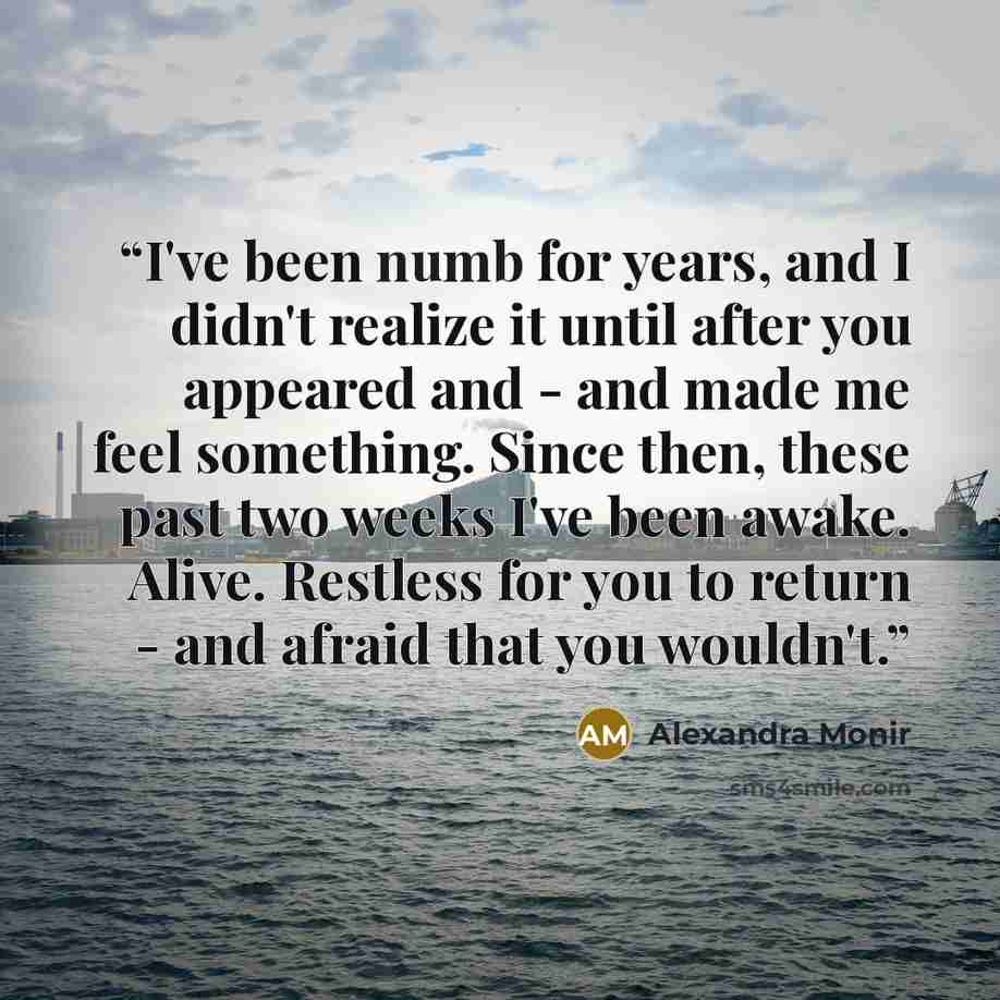 “I've been numb for years, and I didn't realize it until after you appeared and - and made me feel something. Since then, these past two weeks I've been awake. Alive. Restless for you to return - and afraid that you wouldn't.” quote by Alexandra Monir