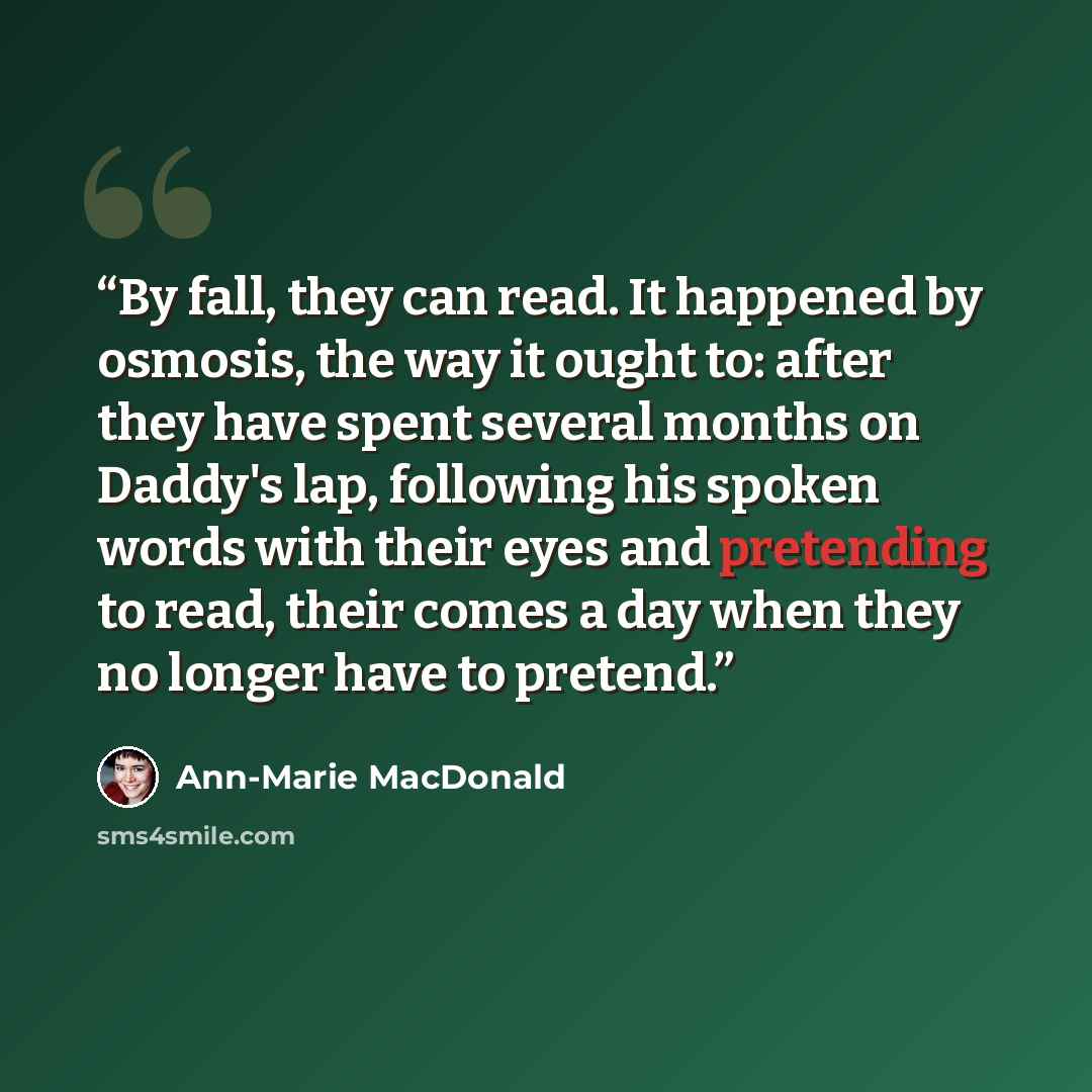 “By fall, they can read. It happened by osmosis, the way it ought to: after they have spent several months on Daddy's lap, following his spoken words with their eyes and pretending to read, their comes a day when they no longer have to pretend.” quote by Ann-Marie MacDonald