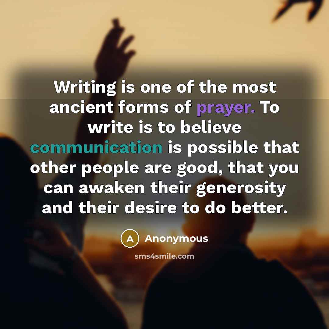“Writing is one of the most ancient forms of prayer. To write is to believe communication is possible that other people are good, that you can awaken their generosity and their desire to do better.” quote by Anonymous