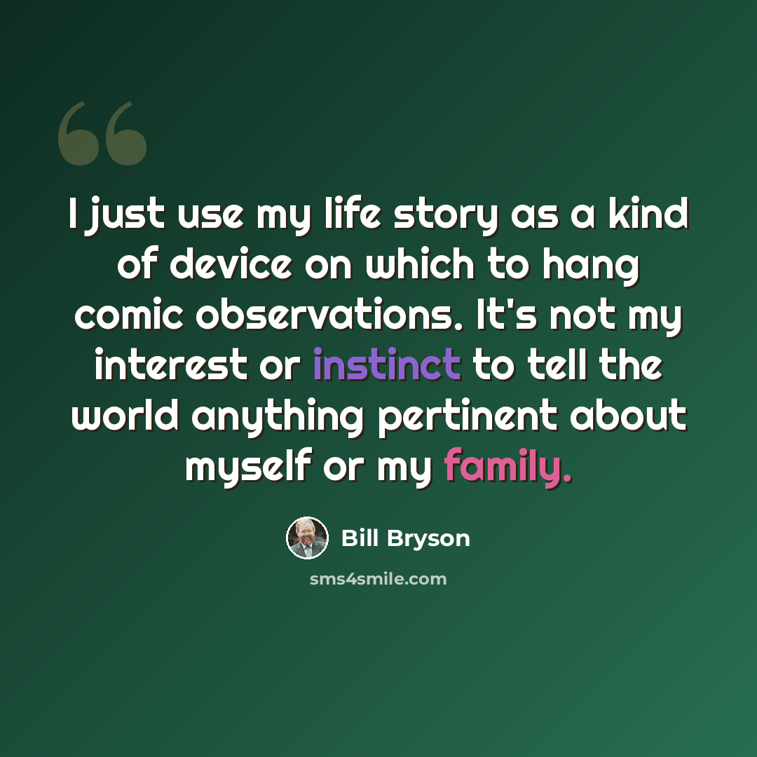 “I just use my life story as a kind of device on which to hang comic observations. It's not my interest or instinct to tell the world anything pertinent about myself or my family.” quote by Bill Bryson