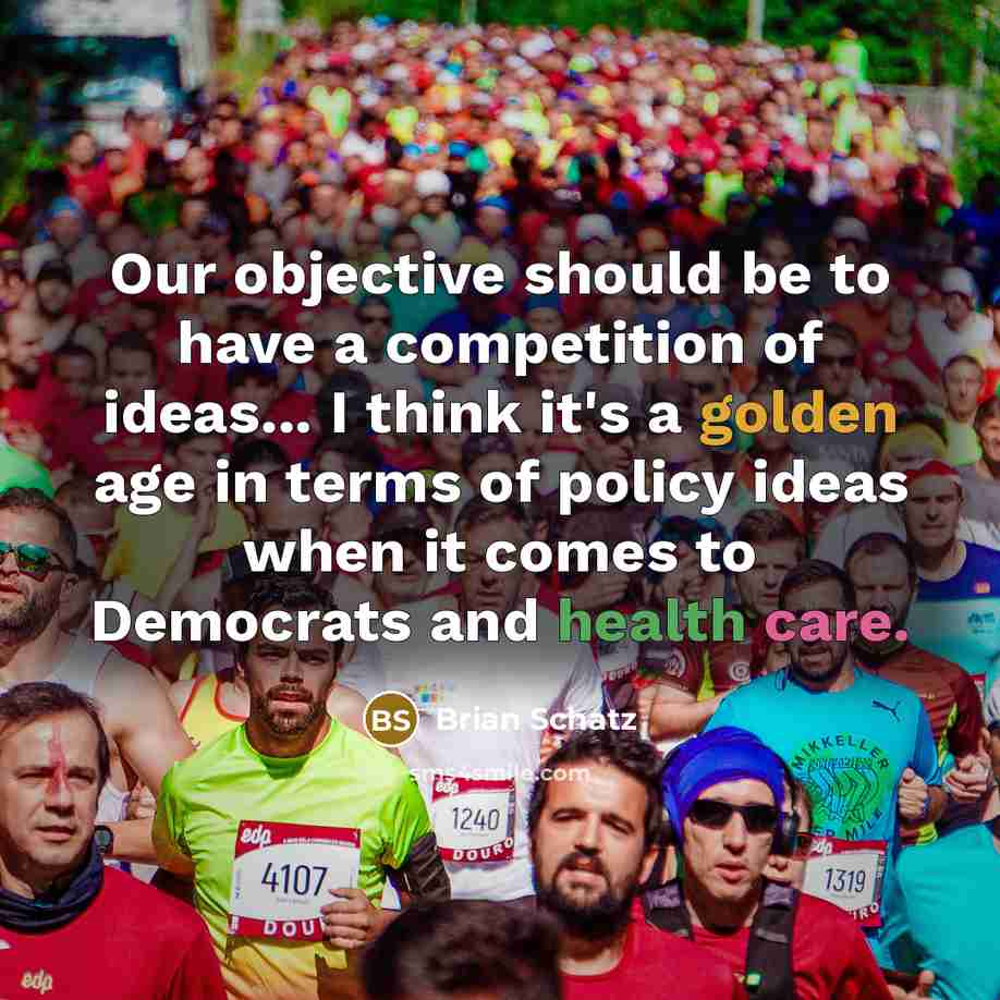 “Our objective should be to have a competition of ideas... I think it's a golden age in terms of policy ideas when it comes to Democrats and health care.” quote by Brian Schatz