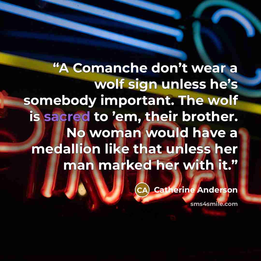 “A Comanche don’t wear a wolf sign unless he’s somebody important. The wolf is sacred to ’em, their brother. No woman would have a medallion like that unless her man marked her with it.” quote by Catherine Anderson