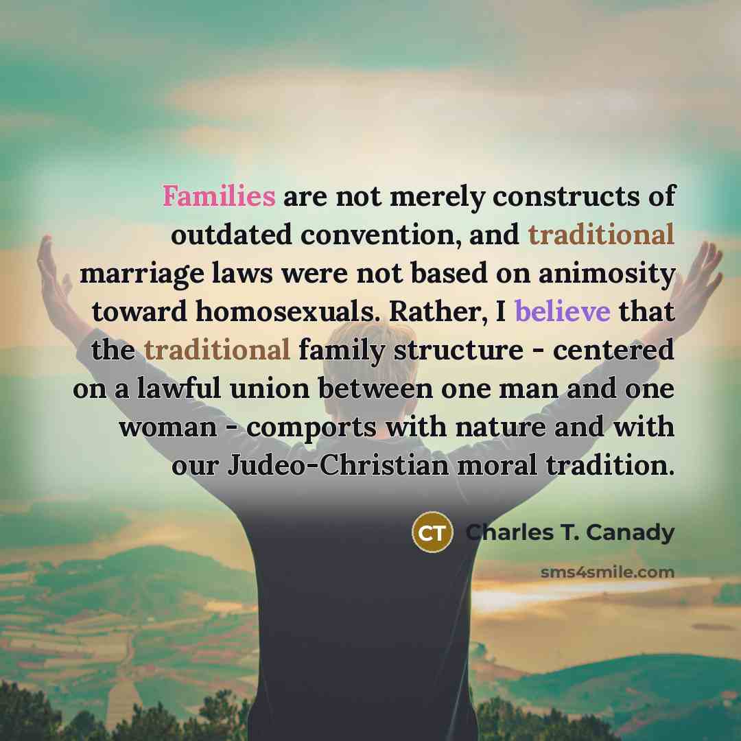 “Families are not merely constructs of outdated convention, and traditional marriage laws were not based on animosity toward homosexuals. Rather, I believe that the traditional family structure - centered on a lawful union between one man and one woman - comports with nature and with our…” quote by Charles T. Canady