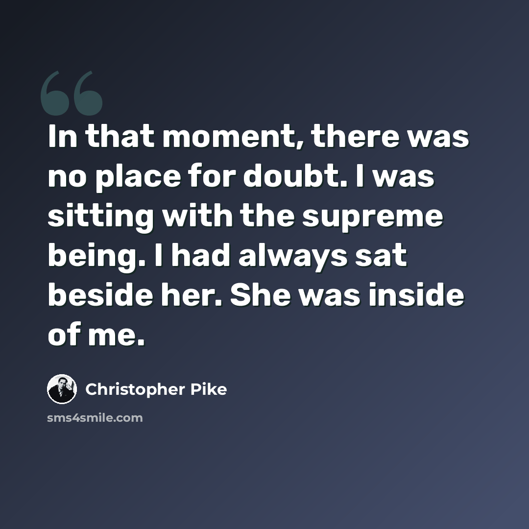 “In that moment, there was no place for doubt. I was sitting with the supreme being. I had always sat beside her. She was inside of me.” quote by Christopher Pike