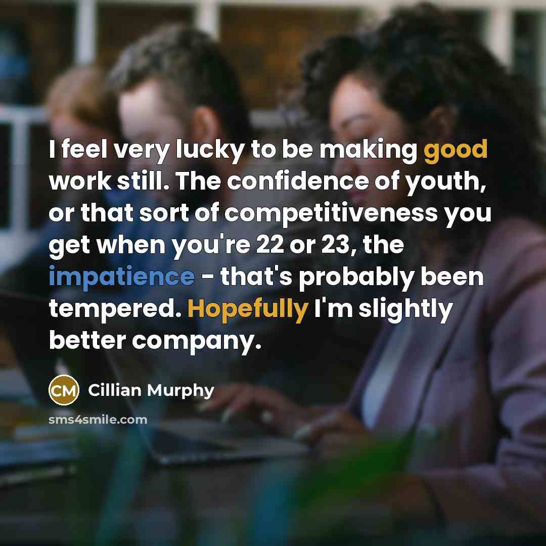 “I feel very lucky to be making good work still. The confidence of youth, or that sort of competitiveness you get when you're 22 or 23, the impatience - that's probably been tempered. Hopefully I'm slightly better company.” quote by Cillian Murphy