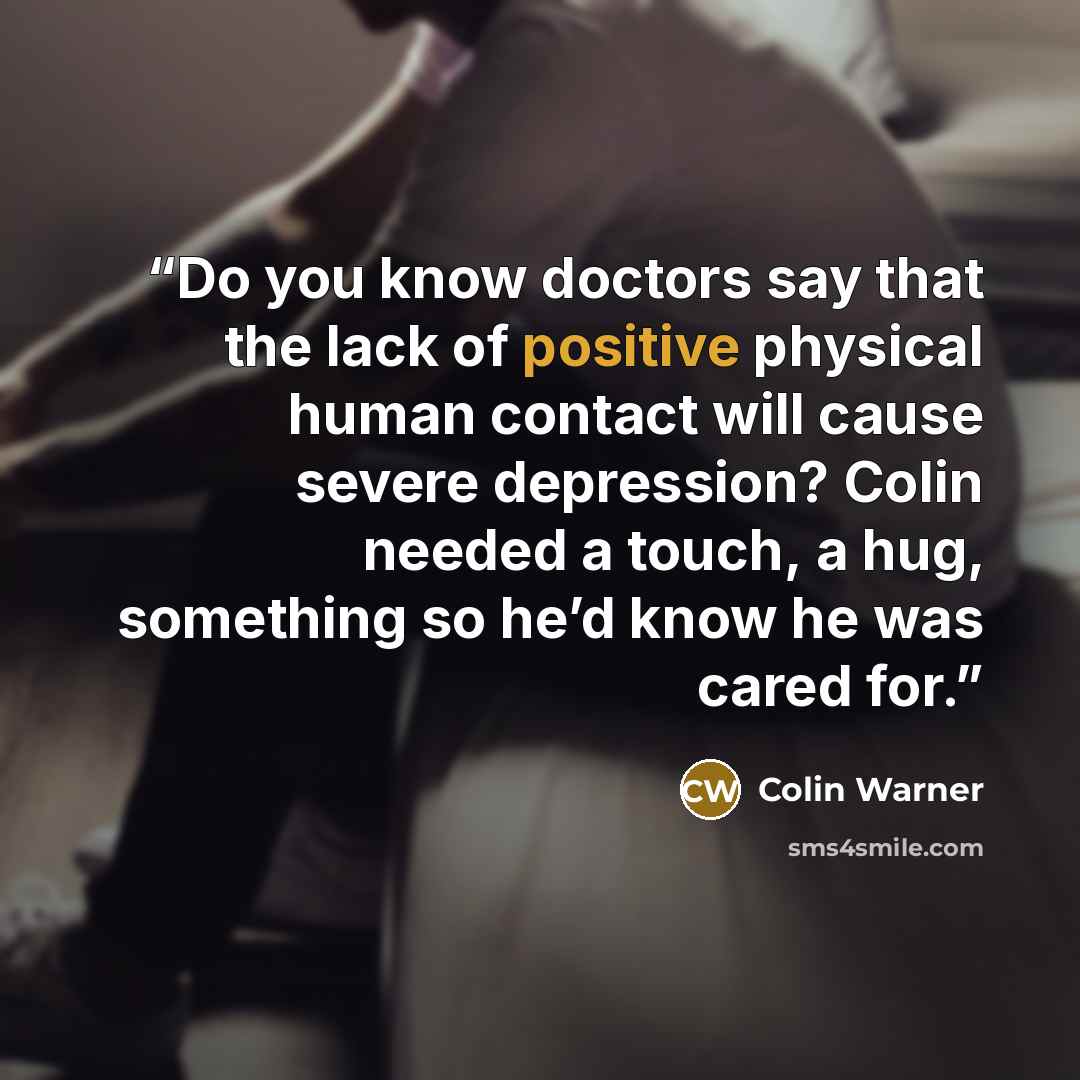 “Do you know doctors say that the lack of positive physical human contact will cause severe depression? Colin needed a touch, a hug, something so he’d know he was cared for.” quote by Colin Warner