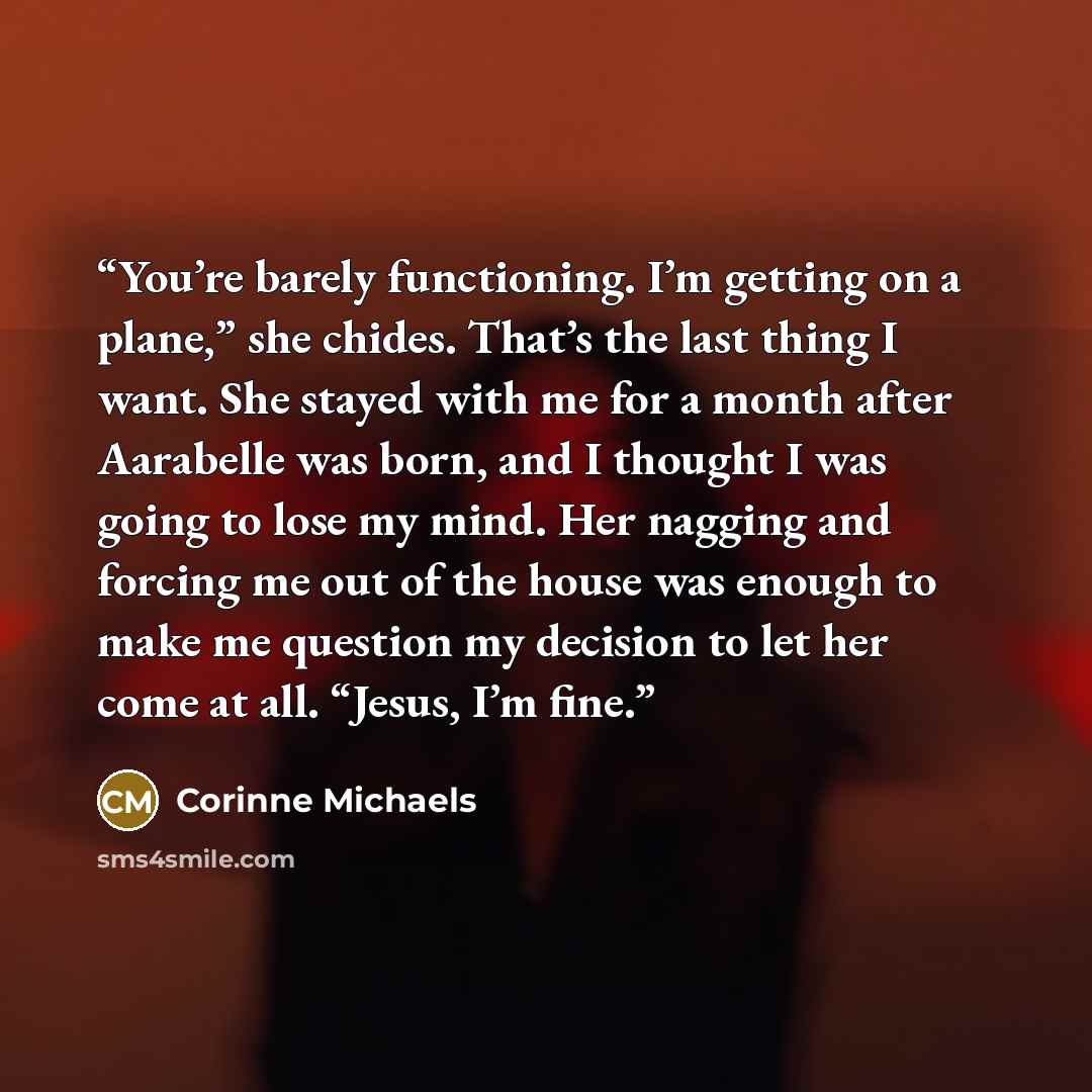 “You’re barely functioning. I’m getting on a plane,” she chides. That’s the last thing I want. She stayed with me for a month after Aarabelle was born, and I thought I was going to lose my mind. Her nagging and forcing me out of the house was enough to make me question my decision to let her come…” quote by Corinne Michaels