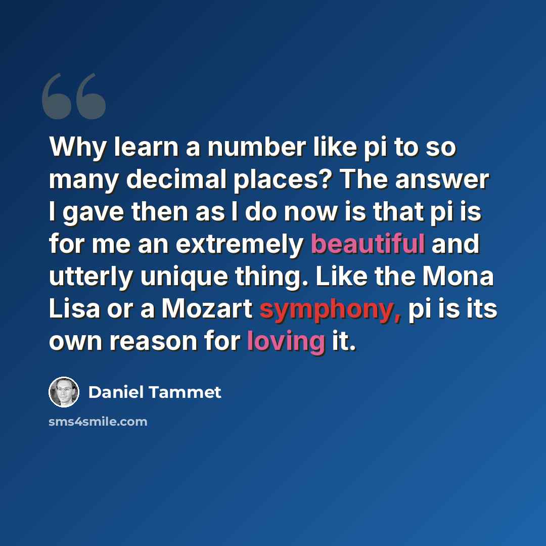 “Why learn a number like pi to so many decimal places? The answer I gave then as I do now is that pi is for me an extremely beautiful and utterly unique thing. Like the Mona Lisa or a Mozart symphony, pi is its own reason for loving it.” quote by Daniel Tammet
